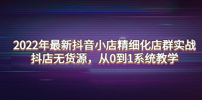 2022年最新抖音小店精细化店群实战，抖店无货源，从0到1系统教学-学知网