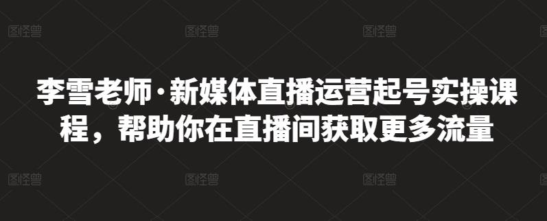 李雪老师·新媒体直播运营起号实操课程，帮助你在直播间获取更多流量-学知网