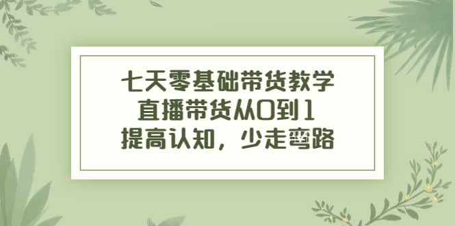 七天零基础带货教学，直播带货从0到1，提高认知，少走弯路-学知网