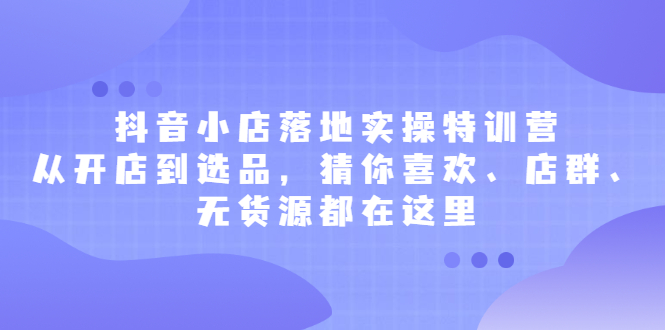 抖音小店落地实操特训营，从开店到选品，猜你喜欢、店群、无货源都在这里-学知网