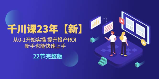 千川课23年【新】从0-1开始实操 提升投产ROI 新手也能快速上手 22节完整版-学知网