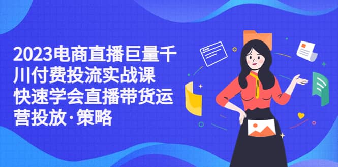 2023电商直播巨量千川付费投流实战课，快速学会直播带货运营投放·策略-学知网