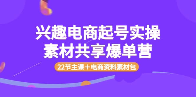 兴趣电商起号实操素材共享爆单营（22节主课＋电商资料素材包）-学知网