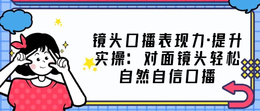 镜头口播表现力·提升实操：对面镜头轻松自然自信口播（23节课）-学知网