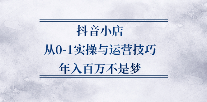 抖音小店从0-1实操与运营技巧,价值5980元-学知网