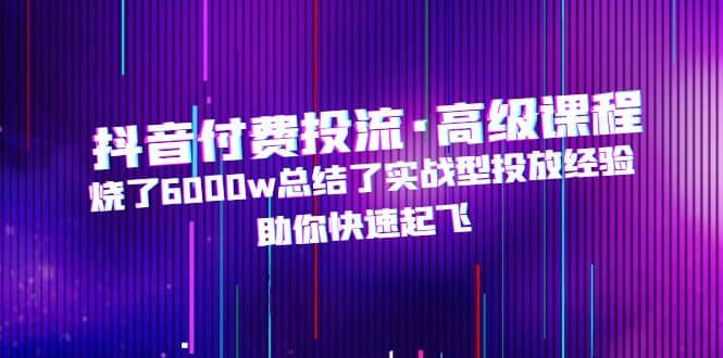 抖音付费投流·高级课程，烧了6000w总结了实战型投放经验，助你快速起飞-学知网