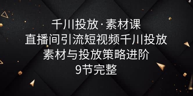 千川投放·素材课：直播间引流短视频千川投放素材与投放策略进阶，9节完整-学知网