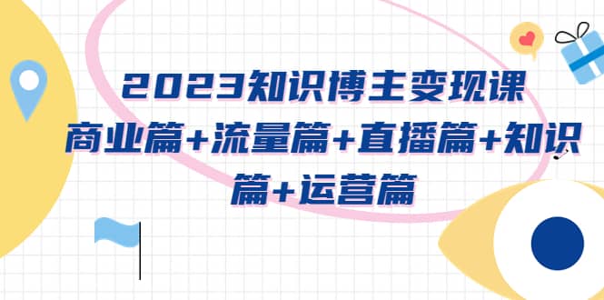 2023知识博主变现实战进阶课：商业篇+流量篇+直播篇+知识篇+运营篇-学知网