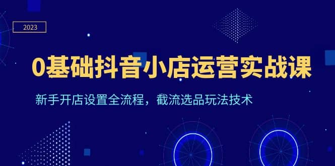 0基础抖音小店运营实战课，新手开店设置全流程，截流选品玩法技术-学知网