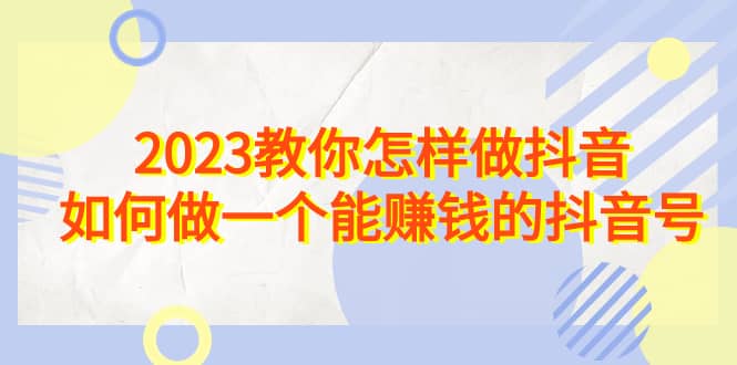 2023教你怎样做抖音，如何做一个能赚钱的抖音号（22节课）-学知网