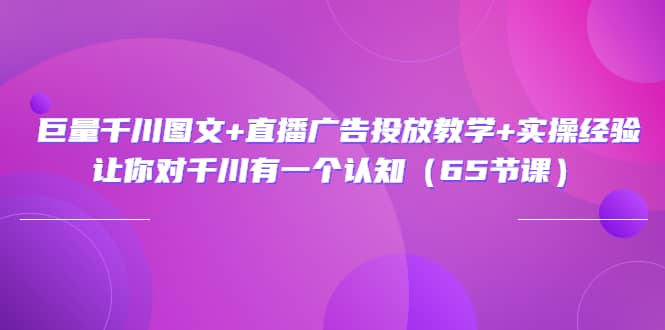 巨量千川图文+直播广告投放教学+实操经验：让你对千川有一个认知（65节课）-学知网