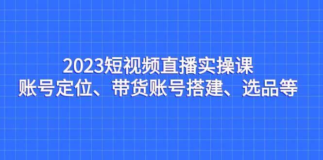 2023短视频直播实操课，账号定位、带货账号搭建、选品等-学知网