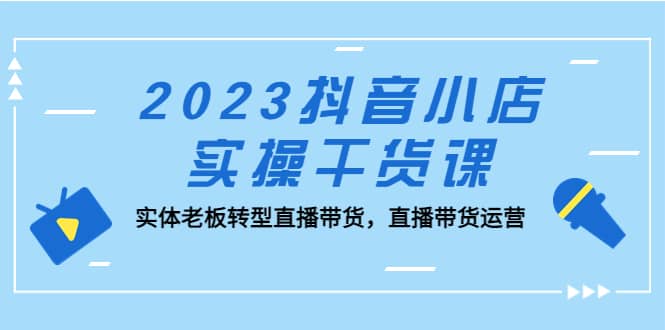 2023抖音小店实操干货课：实体老板转型直播带货，直播带货运营-学知网