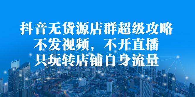 抖音无货源店群超级攻略：不发视频，不开直播，只玩转店铺自身流量-学知网