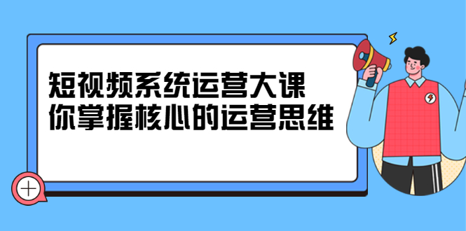 短视频系统运营大课，你掌握核心的运营思维 价值7800元-学知网