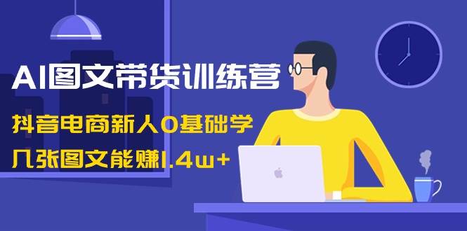 AI图文带货训练营：抖音电商新人0基础学，几张图文能赚1.4w+-学知网