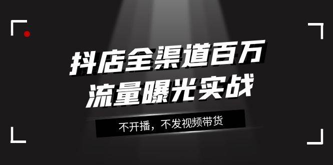 抖店-全渠道百万流量曝光实战，不开播，不发视频带货（16节课）-学知网