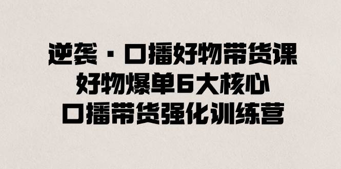 逆袭·口播好物带货课，好物爆单6大核心，口播带货强化训练营-学知网