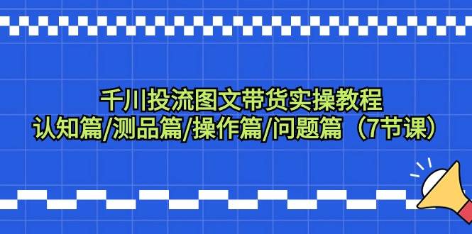 千川投流图文带货实操教程：认知篇/测品篇/操作篇/问题篇（7节课）-学知网