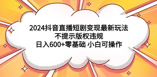 2024抖音直播短剧变现最新玩法，不提示版权违规 日入600+零基础 小白可操作-学知网