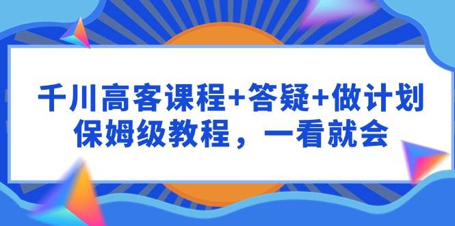 千川 高客课程+答疑+做计划，保姆级教程，一看就会-学知网