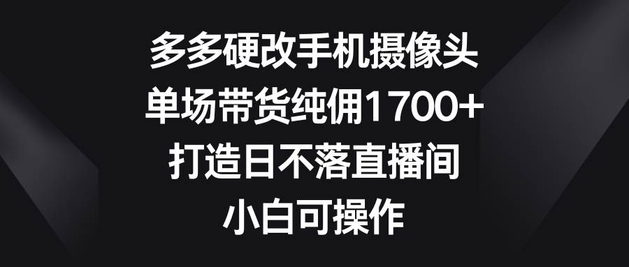 多多硬改手机摄像头，单场带货纯佣1700+，打造日不落直播间，小白可操作-学知网