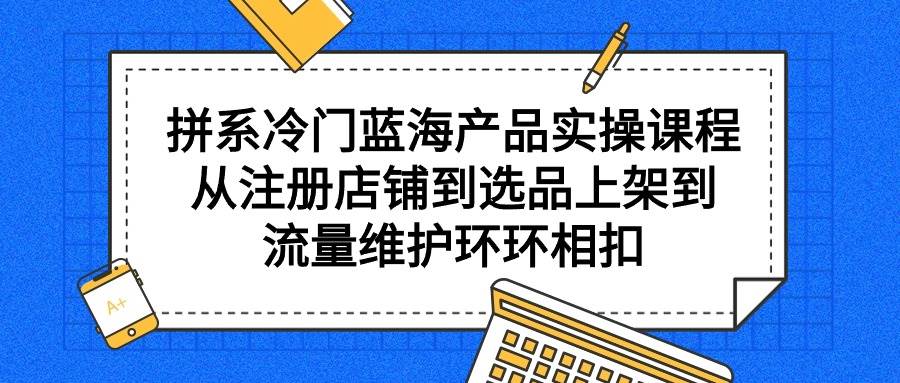 拼系冷门蓝海产品实操课程，从注册店铺到选品上架到流量维护环环相扣-学知网