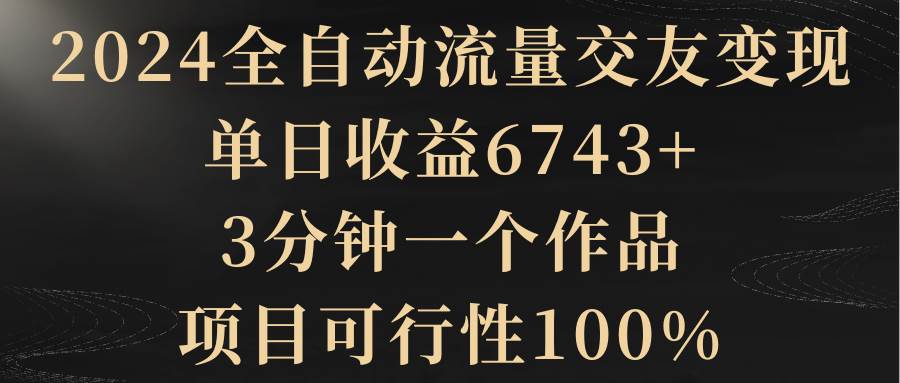 2024全自动流量交友变现，单日收益6743+，3分钟一个作品，项目可行性100%-学知网