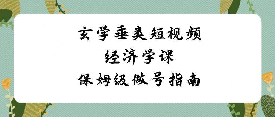 玄学 垂类短视频经济学课，保姆级做号指南（8节课）-学知网