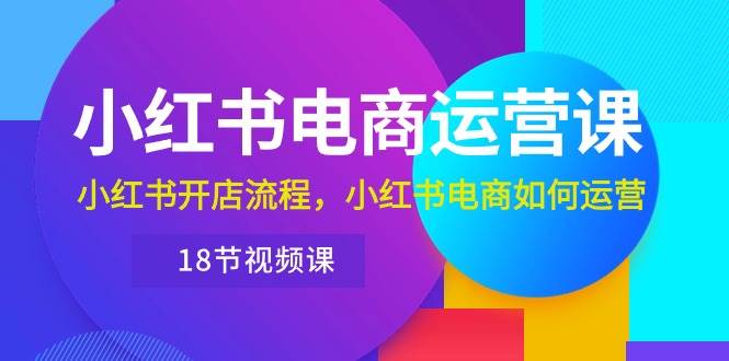 小红书·电商运营课：小红书开店流程，小红书电商如何运营（18节视频课）-学知网