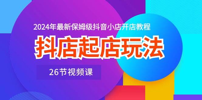 抖店起店玩法，2024年最新保姆级抖音小店开店教程（26节视频课）-学知网