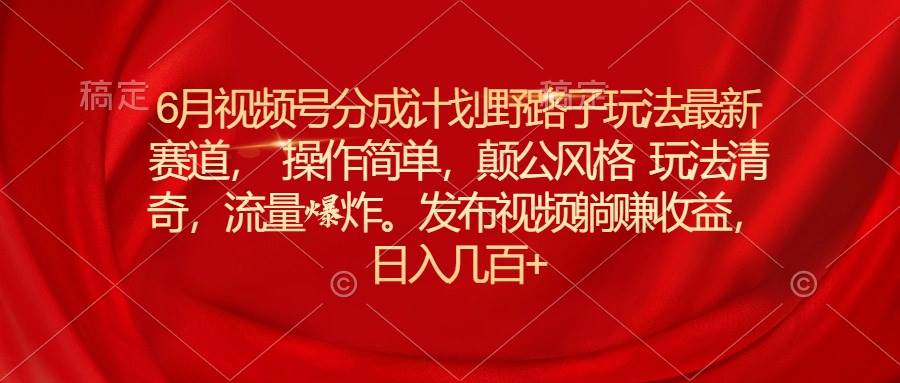 6月视频号分成计划野路子玩法最新赛道操作简单，颠公风格玩法清奇，流…-学知网