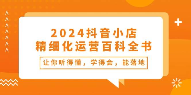 2024抖音小店-精细化运营百科全书：让你听得懂，学得会，能落地（34节课）-学知网