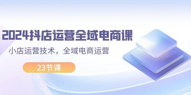 2024抖店运营-全域电商课，小店运营技术，全域电商运营（23节课）-学知网