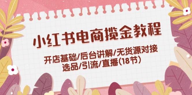 小红书电商揽金教程：开店基础/后台讲解/无货源对接/选品/引流/直播(18节)-学知网