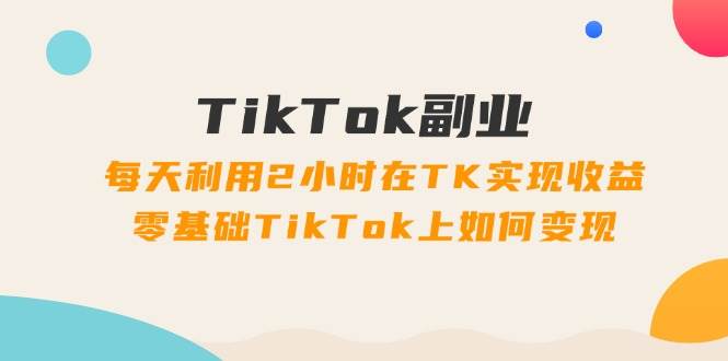 TikTok副业：每天利用2小时在TK实现收益，零基础TikTok上如何变现，34节程-学知网