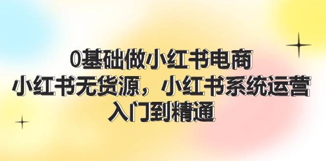 0基础做小红书电商，小红书无货源，小红书系统运营，入门到精通 (70节)-学知网