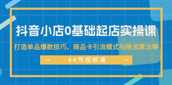 抖音小店0基础起店实操课，打造单品爆款技巧、商品卡引流模式与推流算法等-学知网